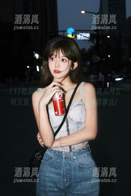 17吃瓜网 最新消息来袭,17吃瓜网官网又双叒叕更新了,快来瞧瞧新鲜事儿!