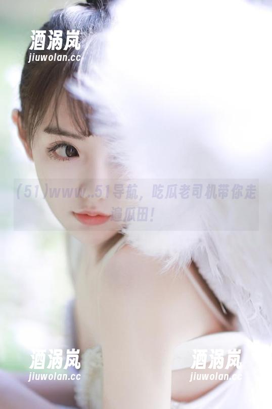 www..51导航，吃瓜老司机带你走遍瓜田！