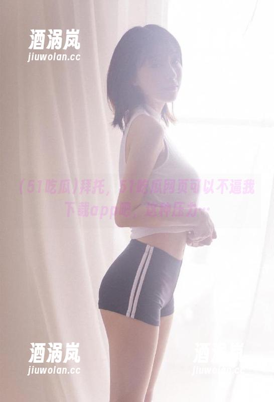 51吃瓜 拜托,51吃瓜网页可以不逼我下载app吧,这种压力…