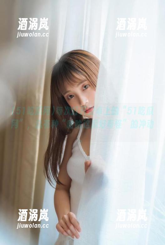 51吃瓜网 每次打开安卓上的“51吃瓜网”,总有种“哈哈这瓜好奇怪”的冲动。